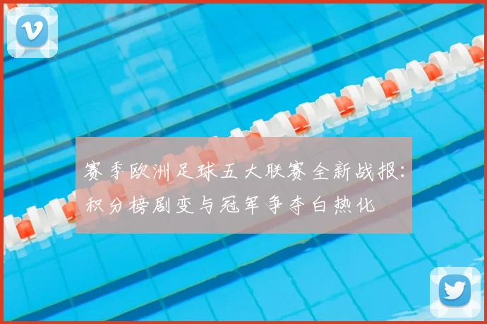 赛季欧洲足球五大联赛全新战报：积分榜剧变与冠军争夺白热化