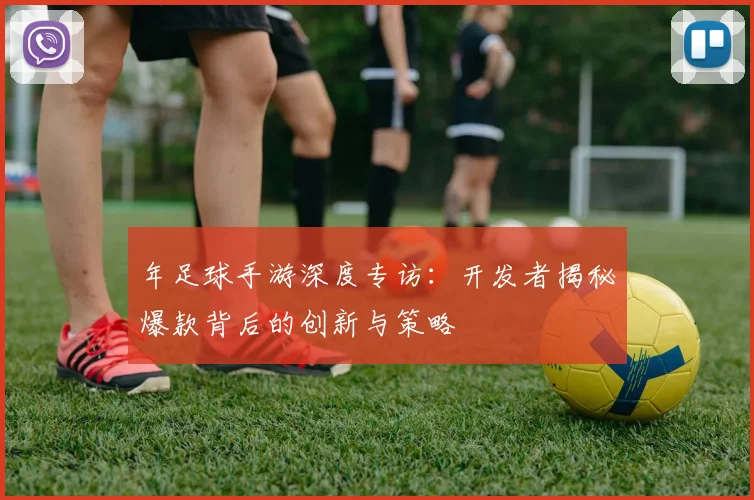年足球手游深度专访：开发者揭秘爆款背后的创新与策略