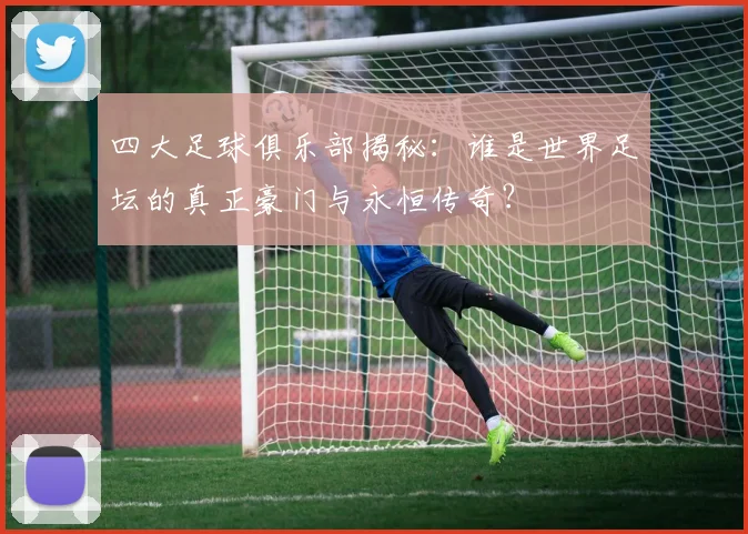 四大足球俱乐部揭秘：谁是世界足坛的真正豪门与永恒传奇？
