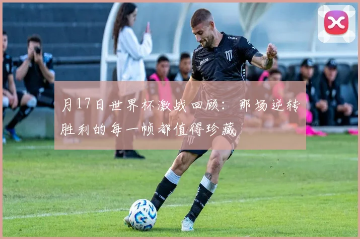 月17日世界杯激战回顾:那场逆转胜利的每一帧都值得珍藏